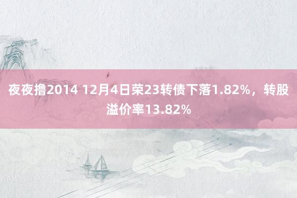 夜夜撸2014 12月4日荣23转债下落1.82%，转股溢价率13.82%