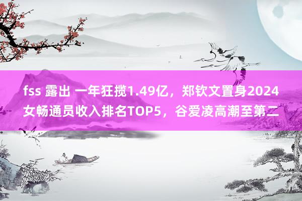 fss 露出 一年狂揽1.49亿，郑钦文置身2024女畅通员收入排名TOP5，谷爱凌高潮至第二