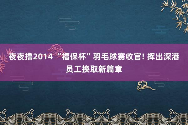 夜夜撸2014 “福保杯”羽毛球赛收官! 挥出深港员工换取新篇章