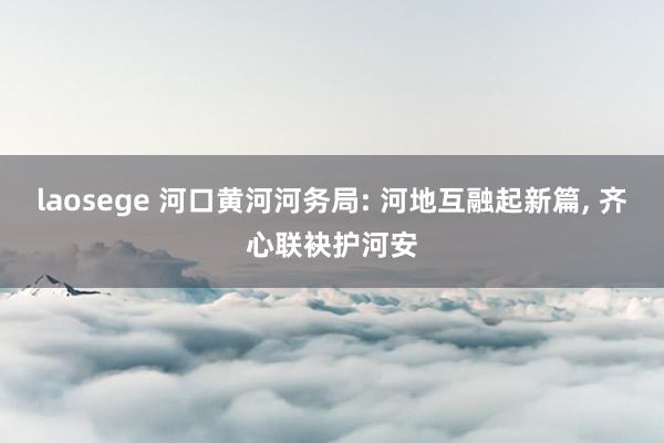 laosege 河口黄河河务局: 河地互融起新篇， 齐心联袂护河安