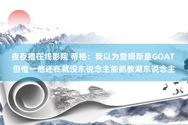 夜夜撸在线影院 蒂格：我以为詹姆斯是GOAT 但惟一他还在就没东说念主能抓教湖东说念主