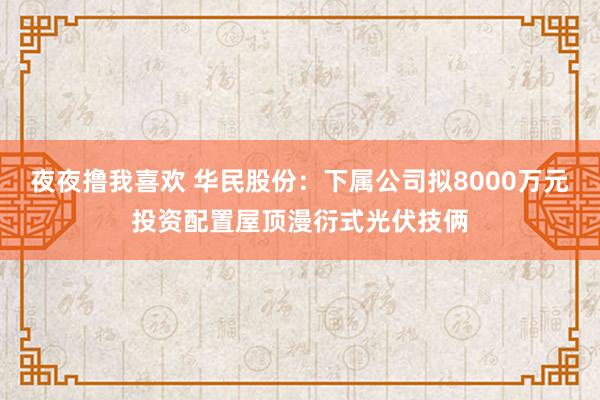 夜夜撸我喜欢 华民股份：下属公司拟8000万元投资配置屋顶漫衍式光伏技俩