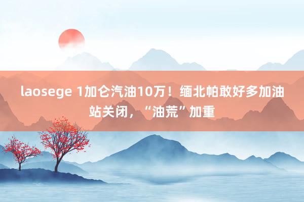 laosege 1加仑汽油10万！缅北帕敢好多加油站关闭，“油荒”加重