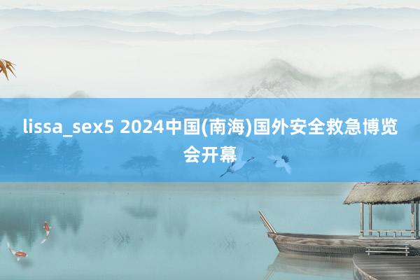 lissa_sex5 2024中国(南海)国外安全救急博览会开幕
