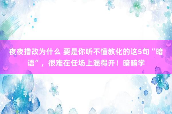 夜夜撸改为什么 要是你听不懂教化的这5句“暗语”，很难在任场上混得开！暗暗学