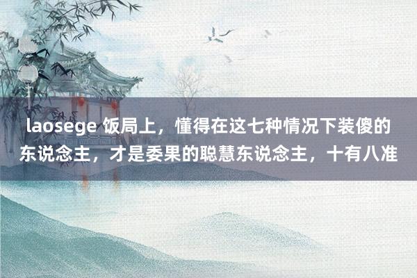 laosege 饭局上，懂得在这七种情况下装傻的东说念主，才是委果的聪慧东说念主，十有八准