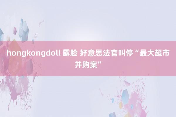 hongkongdoll 露脸 好意思法官叫停“最大超市并购案”