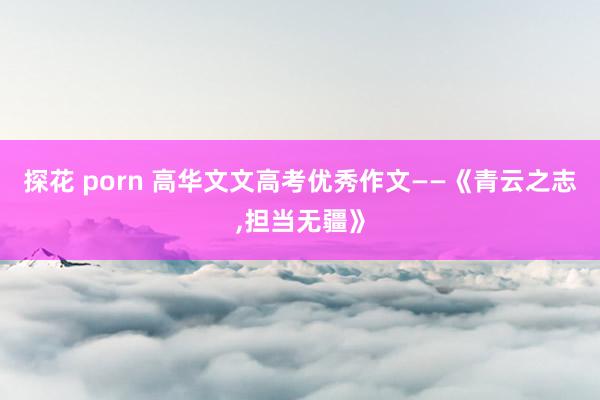探花 porn 高华文文高考优秀作文——《青云之志，担当无疆》