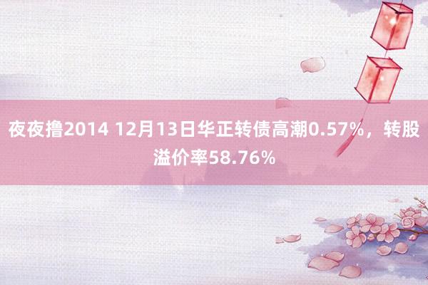 夜夜撸2014 12月13日华正转债高潮0.57%，转股溢价率58.76%