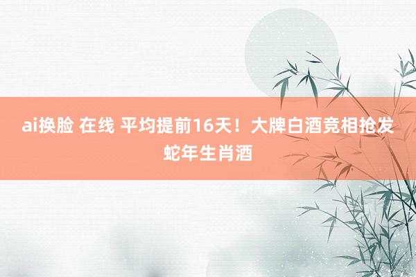 ai换脸 在线 平均提前16天！大牌白酒竞相抢发蛇年生肖酒