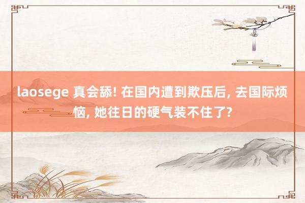 laosege 真会舔! 在国内遭到欺压后， 去国际烦恼， 她往日的硬气装不住了?