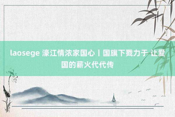 laosege 濠江情浓家国心丨国旗下戮力于 让爱国的薪火代代传