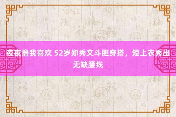 夜夜撸我喜欢 52岁郑秀文斗胆穿搭，短上衣秀出无缺腰线