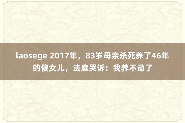 laosege 2017年，83岁母亲杀死养了46年的傻女儿，法庭哭诉：我养不动了