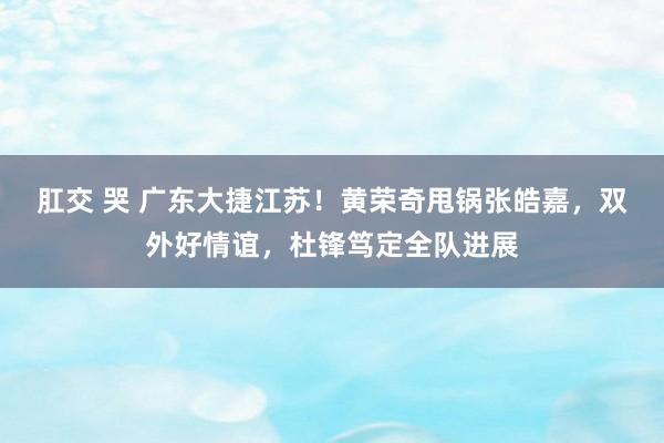 肛交 哭 广东大捷江苏！黄荣奇甩锅张皓嘉，双外好情谊，杜锋笃定全队进展