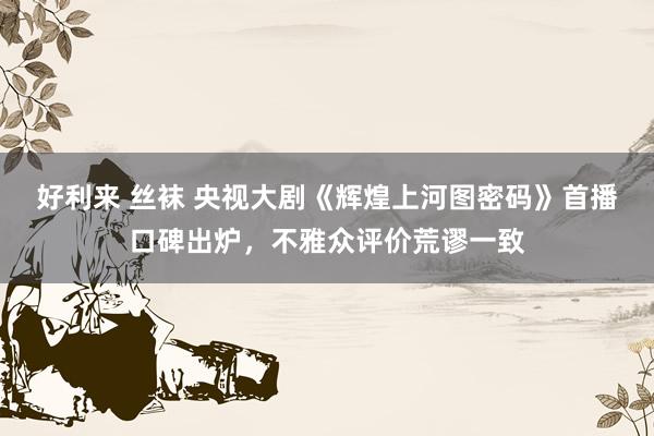 好利来 丝袜 央视大剧《辉煌上河图密码》首播口碑出炉，不雅众评价荒谬一致