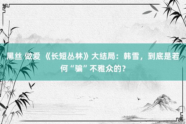 黑丝 做爱 《长短丛林》大结局：韩雪，到底是若何“骗”不雅众的？
