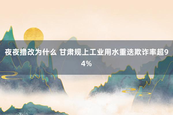 夜夜撸改为什么 甘肃规上工业用水重迭欺诈率超94%