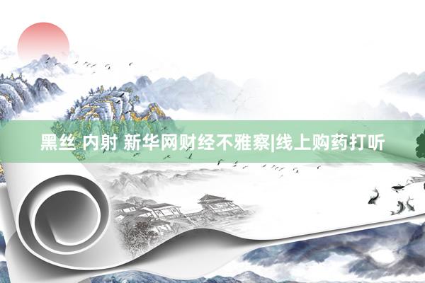 黑丝 内射 新华网财经不雅察|线上购药打听