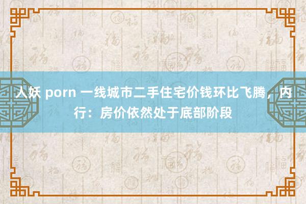 人妖 porn 一线城市二手住宅价钱环比飞腾，内行：房价依然处于底部阶段