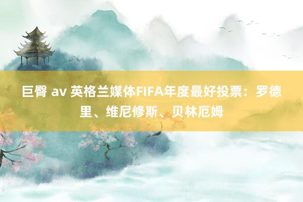 巨臀 av 英格兰媒体FIFA年度最好投票：罗德里、维尼修斯、贝林厄姆