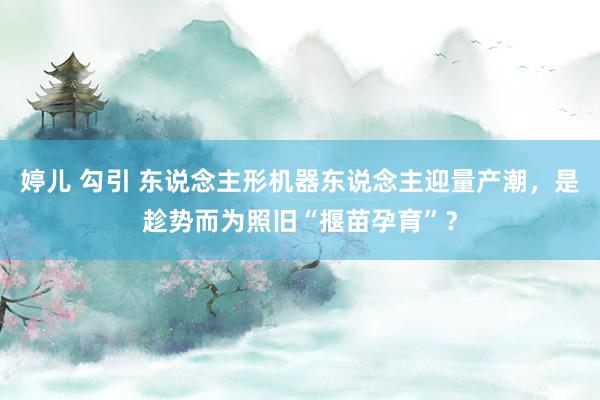 婷儿 勾引 东说念主形机器东说念主迎量产潮，是趁势而为照旧“揠苗孕育”？