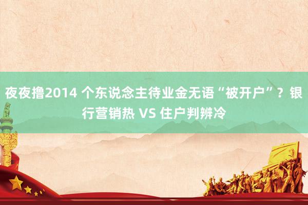 夜夜撸2014 个东说念主待业金无语“被开户”？银行营销热 VS 住户判辨冷
