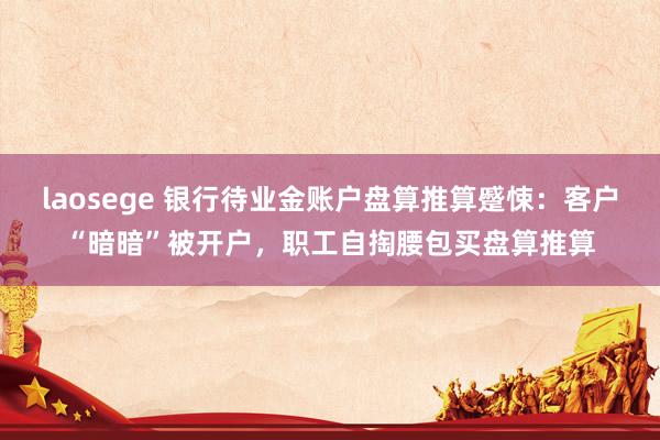 laosege 银行待业金账户盘算推算蹙悚：客户“暗暗”被开户，职工自掏腰包买盘算推算