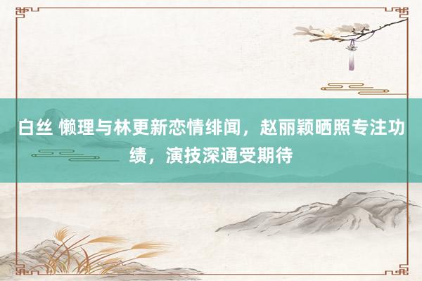 白丝 懒理与林更新恋情绯闻，赵丽颖晒照专注功绩，演技深通受期待