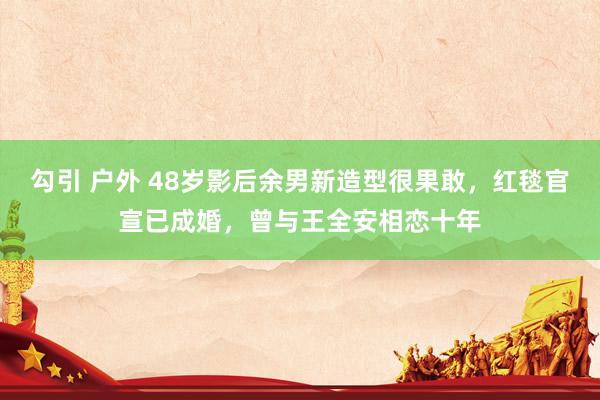 勾引 户外 48岁影后余男新造型很果敢，红毯官宣已成婚，曾与王全安相恋十年