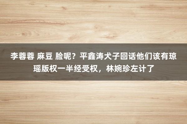 李蓉蓉 麻豆 脸呢？平鑫涛犬子回话他们该有琼瑶版权一半经受权，林婉珍左计了