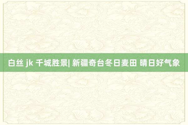 白丝 jk 千城胜景| 新疆奇台冬日麦田 晴日好气象