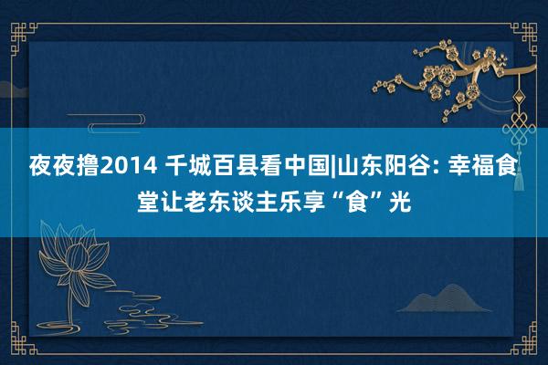 夜夜撸2014 千城百县看中国|山东阳谷: 幸福食堂让老东谈主乐享“食”光