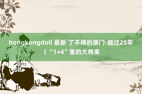 hongkongdoll 最新 了不得的澳门·越过25年丨“1+4”里的大将来