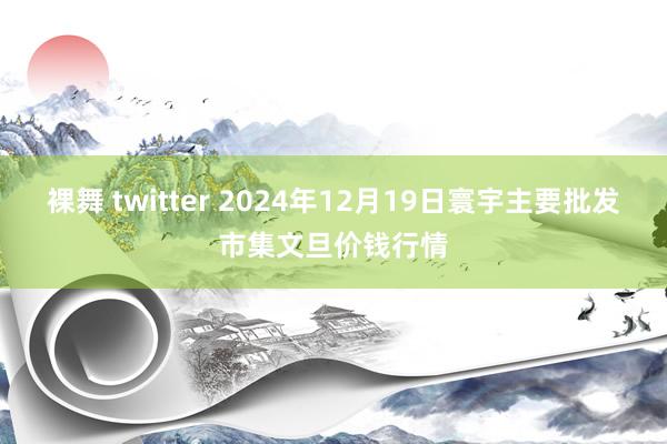 裸舞 twitter 2024年12月19日寰宇主要批发市集文旦价钱行情