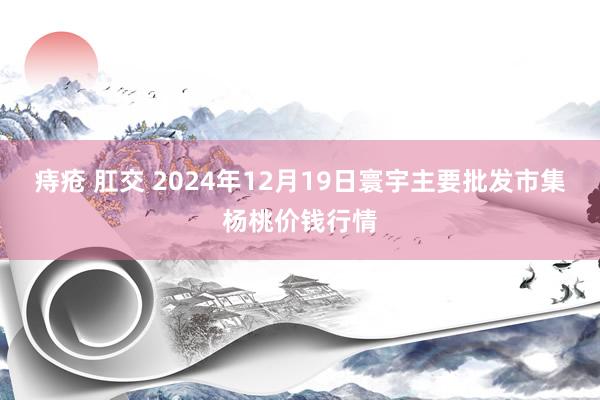 痔疮 肛交 2024年12月19日寰宇主要批发市集杨桃价钱行情