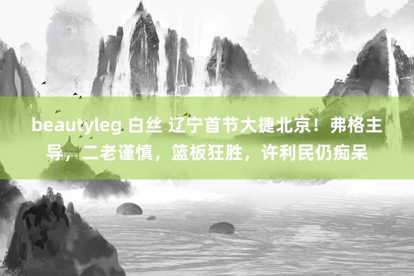 beautyleg 白丝 辽宁首节大捷北京！弗格主导，二老谨慎，篮板狂胜，许利民仍痴呆