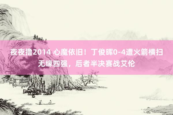 夜夜撸2014 心魔依旧！丁俊晖0-4遭火箭横扫无缘四强，后者半决赛战艾伦