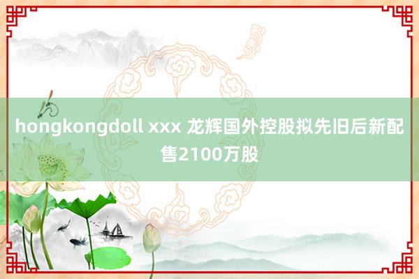 hongkongdoll xxx 龙辉国外控股拟先旧后新配售2100万股