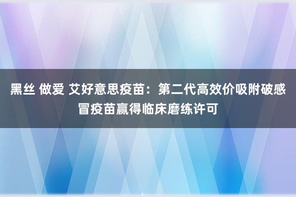 黑丝 做爱 艾好意思疫苗：第二代高效价吸附破感冒疫苗赢得临床磨练许可