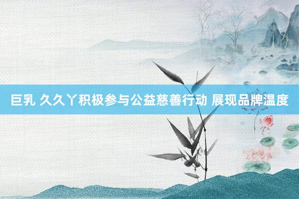 巨乳 久久丫积极参与公益慈善行动 展现品牌温度