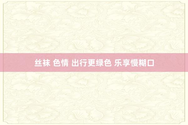 丝袜 色情 出行更绿色 乐享慢糊口