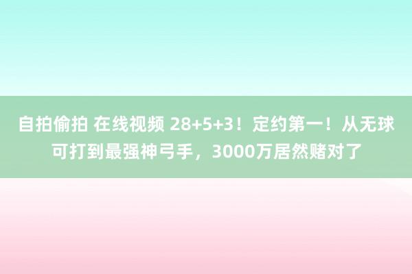 自拍偷拍 在线视频 28+5+3！定约第一！从无球可打到最强神弓手，3000万居然赌对了