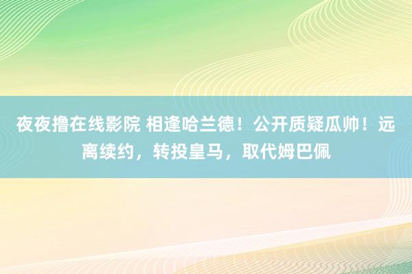 夜夜撸在线影院 相逢哈兰德！公开质疑瓜帅！远离续约，转投皇马，取代姆巴佩