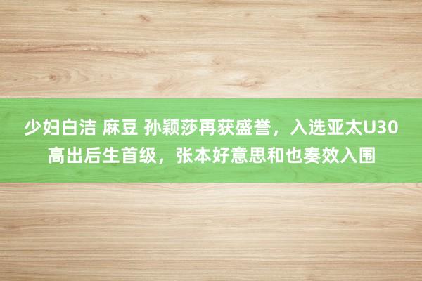 少妇白洁 麻豆 孙颖莎再获盛誉，入选亚太U30高出后生首级，张本好意思和也奏效入围