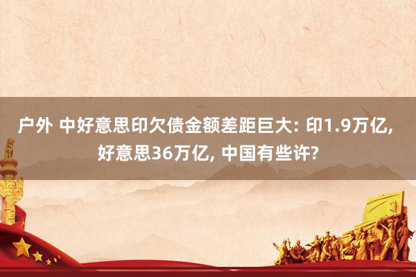 户外 中好意思印欠债金额差距巨大: 印1.9万亿， 好意思36万亿， 中国有些许?