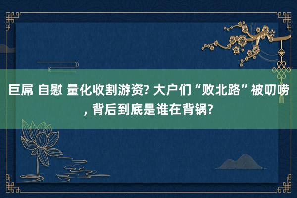 巨屌 自慰 量化收割游资? 大户们“败北路”被叨唠， 背后到底是谁在背锅?