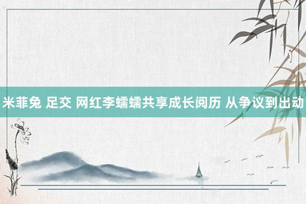 米菲兔 足交 网红李蠕蠕共享成长阅历 从争议到出动