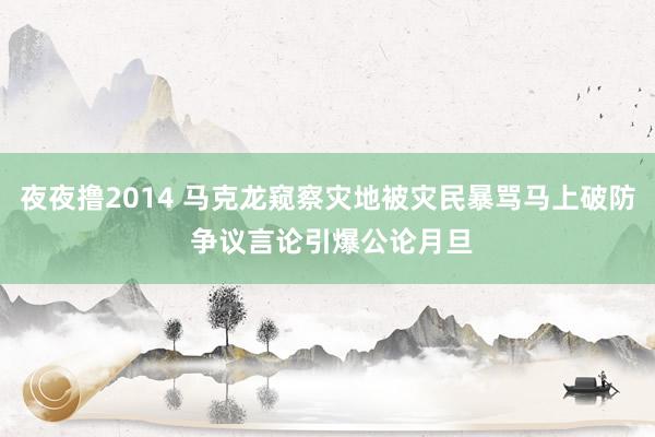夜夜撸2014 马克龙窥察灾地被灾民暴骂马上破防 争议言论引爆公论月旦