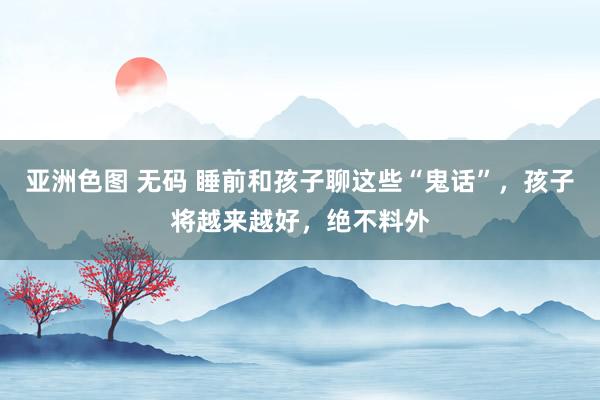 亚洲色图 无码 睡前和孩子聊这些“鬼话”，孩子将越来越好，绝不料外